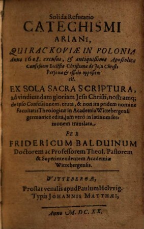 Solida refutatio Catechismi Ariani, qui Rackoviae in Polonia anno 1608. excusus, et antiquissimae apostolicae confeßioni Ecclesiae Christianae de Jesu Christi persona et officio oppositus est : ex sola Sacra Scriptura ... eruta, & non ita pridem nomine Facultatis Theologicae in Academia Wittebergensi germanice edita, iam vero in latinum sermonem translata