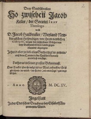 Drey Sendschreiben So zwischen Jacob Keller/ der Societet Jesu Theologo und D. Jacob Hailbrun[n]er/ Weyland Newburgischen Hofprediger/ vor ihrem newlichen Colloquio, wegen der geschribnen Bücher von dem Basthumb/ sein in Latein gegen einander abgangen : Jetzund aber zu lieb allen Guthertzige[n] in gemein/ auß dem Latein in die Teusche Sprach trewlich versetzt
