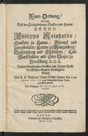 Feuer-Ordnung, Wie solche Auff des Hochgebohrnen Graffen und Herrns, Herrn Philipps Reinhards, Graffens zu Hanau, Rhieneck und Zweybrücken, Herrns zu Müntzenberg, Liechtenberg und Ochsenstein, Erb-Marschallens und Ober-Vogts zu Straszburg. [et]c. [et]c. [et]c. Unsers Genädigsten Graffen und Herrns Hoch-Gräfflichen Gnaden Gnädigsten Befehl Von E. E. Rath der Neuen Stadt Hanau den 20ten Februarii Anno 1708. nach Gelegenheit jetziger Zeiten verbessert worden : Mit Beylagen Sub Lit. A. usque ad X. inclusivè