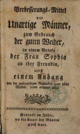 Verbesserungs-Mittel vor unartige Männer, zum Gebrauch der guten Weiber, in einem Briefe der Frau Sophia an ihre Freundin : nebst einem Anhang von der nothwendigen Nuzbarkeit eines bösen Weibes; jenem entgegen gesezt