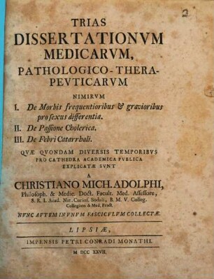 Trias Dissertationvm Medicarvm, Pathologico-Therapevticarvm : Nimirvm I. De Morbis frequentioribus & gravioribus pro sexus differentia. II. De Passione Cholerica. ...