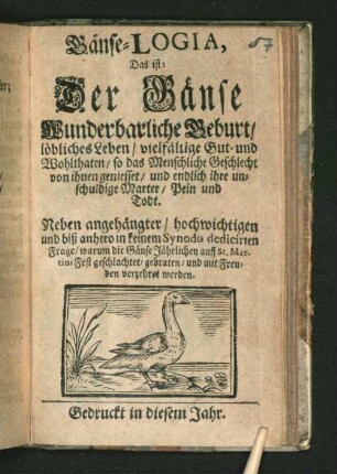 Gänse-Logia, Das ist: Der Gänse Wunderbarliche Geburt/ löbliches Leben/ vielfältige Gut- und Wohlthaten/ so das Menschliche Geschlecht von ihnen geniesset/ und endlich ihre unschuldige Marter/ Pein und Todt : Neben angehängter/ hochwichtigen und biß anhero in keinem Synodo dedicirten Frage/ warum die Gänse Jährlichen auff St. Martini Fest geschlachtet/ gebraten/ und mit Freuden verzehret werden