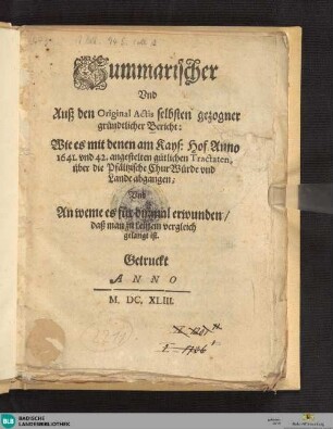 Summarischer und auß den Original-Actis selbsten gezogner gründtlicher Bericht : wie es mit denen am Kays. Hof anno 1641 und 42 angestelten gütlichen Tractaten, über die pfältzische Chur-Würde und Lande abgegangen, und an weme es für dißmal erwunden, daß man zu keinem Vergleich gelangt ist