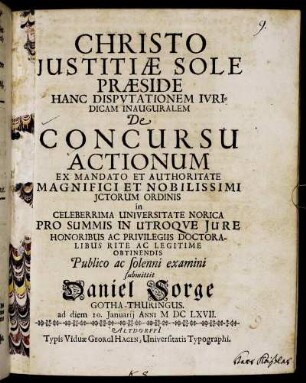 Christo Iustitiae Sole Praeside Hanc Disputationem Iuridicam Inauguralem De Concursu Actionum ... in Celeberrima Universitate Norica Pro Summis In Utroque Iure Honoribus Ac Privilegiis Doctoralibus Rite Ac Legitime Obtinendis Publico ac solenni examini submittit Daniel Sorge Gotha-Thuringus. ad diem 10. Ianuarii Anni MDCLXVII.