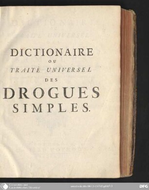 Dictionaire, ou traité universel des drogues simples : ou l'on trouve leurs differens noms, leur origine, leur choix, les principes qu'elles renferment, leurs qualitez, leur etymologie, & tout ce qu'il ya de particulier dans les animaux, dans les vegetaux, & dans les mineraux ; ouvrage dependant de la Pharmacopee universelle