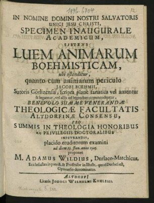 In Nomine Domini Nostri Salvatoris Unici Jesu Christi, Specimen Inaugurale Academicum, Sistens Luem Animarum Boehmisticam, ubi ostenditur, quanto cum animarum periculo Jacobi Boehmii, Sutoris Görlizensis, scripta plan`e fanatica vel amentur & legantur, vel aliis ad legendum commendentur, Benevolo Summe Venerandæ Theologicæ Facultatis Altdorfinæ Consensu, Pro Summis In Theologia Honoribus Ac Privilegiis Doctoralibus Impetrandis, placido eruditorum examini ad diem 23. Iun. anno 1705. proponet M. Adamus Wildius, Durlaco-Marchicus, Ecclesiastes in patriâ, & Professor in Illustr. quod Durlaci est, Gymnasio denominatus