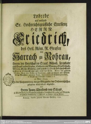 Lobrede auf weiland Se. Hochreichsgräfliche Excellenz Herrn Friedrich, des Heil. Röm. R. Grafen von Harrach zu Rohrau, Herrn der Herrschaften Stauf, Aschach, Freystadt ... geheimen Rath, Kämmerern und Conferenzministern ... : zu Wien 1749. In der Versammlung einiger Mitglieder der Oesterreichischen gelehrten Gesellschaft abgelesen