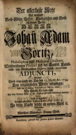 Der allerbeste Artzt Des weyland Hoch-Edlen, Vesten, Hochgelehrt- und Hocherfahrnen Herrn, Herrn Johan[n] Adam Göritz, Philosophiae und Medicinae Doctoris, Weitberühmten Practici und der Kayserl. Carolinisch- und Breßlauischen Societaet höchst-meritierten Adjuncti, Welcher Durch einen sanfft-seel. Tod den 17. Martij Ao. 1734. Dem vergänglichen Wesen entgangen, Und ... den 21. dato ... zur Erde bestättiget worden : Wurde ... Betrachtet Von Matthias Wißmeyer, Evang. Pred.