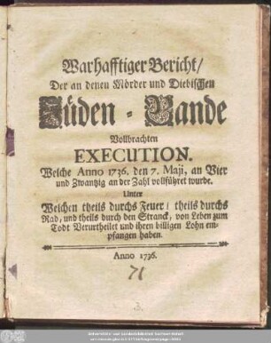 Warhafftiger Bericht/ Der an denen Mörder und Diebischen Jüden-Bande Vollbrachten Execution. Welche Anno 1736. den 7. Maji, an Vier und Zwantzig an der Zahl vollführet wurde : Unter Welchen theils durchs Feuer/ theils durchs Rad, und theils durch den Stranck, von Leben zum Todt Verurtheilet und ihren billigen Lohn empfangen haben