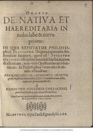 ORATIO || DE NATIVA ET || HAEREDITARIA IN || nobis labe & corru-||ptione:|| IN QUA REFUTATUR PHILOSO-||phicé FLACIANUM Dogma, pigmentis Ari-||stotelicis fucatum, quod est: PECCATUM || ORIGINIS esse ipsam hominis lapsi naturam || & essentiam, non verò Qualitatem acciden-||talem: ... || PRONVNCIATA IN ACADEMIA MARPVR-||gensi, in solenni Promotionis XXIII. Candidatorum Actu,|| cujus tota forma adjecta est:|| à || RODOLPHO GOCLENIO CORBACENSI,|| publico Physicarum rerum Professore.|| Cum Praefatiuncula ad ... || D. CASPARUM PEUCERUM.||