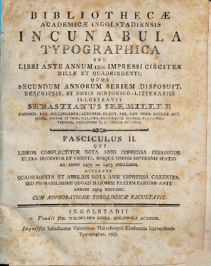 Bibliothecæ Academicæ Ingolstadiensis Incunabula Typographica Seu Libri Ante Annum 1500 Impressi Circiter Mille Et Quadringenti, Fasciculus II. Qui Libros Complectitur Nota Anni Impressa Insignitos Ultra Ducentos Et Viginti, Eosque Omnes Septennii Spatio Ab Anno 1477 - 1483 Impressos : Accedunt Quadraginta Et Amplius Nota Anni Impressa Carentes, Sed Probabilissime Quoad Majorem Partem Pariter Ante Annum 1484 Impressi