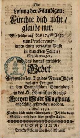 Die Losung der Glaubigen: Fürchte dich nicht, glaube nur : Wie solche auf des 1742ste Jahr zum Præservativ gegen einen verzagten Muth in duncklen Zeiten kürtzlich erwogen, und das darauf gerichtete Gebet An dem ersten Tag des Neuen Jahrs nach allen Predigten in den Evangelischen Gemeinden in des H. Römischen Reichs freyen Stadt Augspurg andächtig gesprochen worden