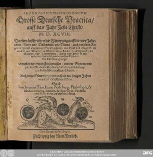 PROGNOSTICVMASTROLOGICVM || Grosse Deutsche Practica/ || auff das Jahr Jesu Christi/ || M. D. XCVIII. || Darinn beschrieben die Witterung auff die vier Jahr=||zeiten/ Newe vnd Vollmonde vnd Viertel/ auch derselben Re=||genten/ so wol allgemeiner Stende zustand/ von Gluͤck vnd Vngluͤck/ im || Handel vnd Wandel/ zu Wasser vnd zu Lande/ in Bergwerck/ die || Seuchen vnd Kranckheiten/ Krieg vnd Fried in ge=||mein/ vnd sonderlich wieder vnsern Erbfeind ||den Tuͤrcken angezeiget. || Beneben der dreyen Finsternussen/ eine der Sonnen/ vnd || zwo des Monden beschreibung/ vnd allerseits wirckung/|| inn diesen sublunarischen Coͤrpern. || Auch kurtze Erinnerung vom zwispalt des jetzigen Jahres || wegen der Baͤpstlichen Ostern. || Durch || Ioachimum Tanckium Perleberg. Philosoph. & || Med. Doctorem, Anatom. & Cheirurgiæ, Professo-||rem Publ. in der Vniuersitet Leipzig.