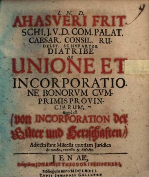 Ahasveri Fritschi, I.U.D. Com. Palat. Caesar. Consil. Rudelst. Schwartzb. Diatribe De Unione Et Incorporatione Bonorvm Cvmprimis Provinciarum, Quod est (von Incorporation der Güter und Herrschaften,) : Adiecta sunt Miscella quaedam Iuridica de modo, excessu & defectu