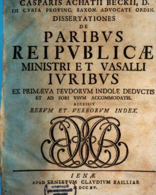 Casparis Achatii Beckii, D. In Cvria Provinc. Saxon. Advocati Ordin. Dissertationes De Paribvs Reipvblicæ Ministri Et Vasalli Ivribvs : Ex Primæva Fevdorvm Indole Dedvctis Et Ad Fori Vsvm Accomodatis. Accessit Rervm Et Verborvm Index