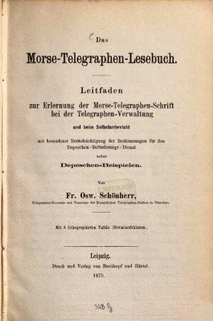 Das Morse-Telegraphen-Lesebuch : Leitfaden zur Erlernung der Morse-Telegraphen-Schrift bei der Telegraphen-Verwaltung und beim Selbstunterricht mit besonderer Berücksichtigung der Bestimmungen für den Depeschen-Beförderungs-Dienst nebst Depeschen-Beispielen