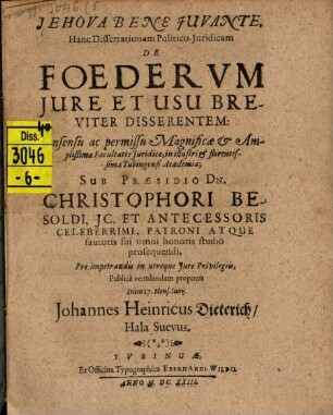 Hanc Dissertationem Politico-Iuridicam De Foederum Iure Et Usu Breviter Disserentem: Consensu ac permissu Magnificae & Amplißimae Facultatis Iuridicae, in illustri & florentissima Tubingensi Academia; Sub Praesidio Dn. Christophori Besoldi ... Pro impetrandis in utroque Iure Privilegiis, Publice ventilandam proponit Diem 27. Mens. Iunii. Johannes Heinricus Dieterich, Hala-Suevus