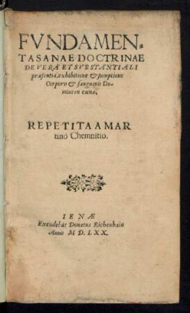 FVNDAMEN=||TA SANAE DOCTRINAE || DE VERA ET SVBSTANTIALI || praesentia, exhibitione et sumptione || Corporis et sanguinis Do-||mini in coena.|| REPETITA A MAR||tino Chemnitio.||