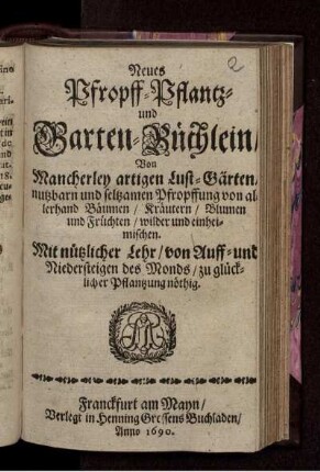 Neues Pfropff- Pflantz- und Garten-Büchlein/ Von Mancherley artigen Lust-Gärten/ nutzbarn und seltzamen Pfropffung von allerhand Bäumen/ Kräutern/ Blumen und Früchten/ wilder und einheimischen : Mit nützlicher Lehr/ von Auff- und Niedersteigen des Monds/ zu glücklicher Pflantzung nöthig