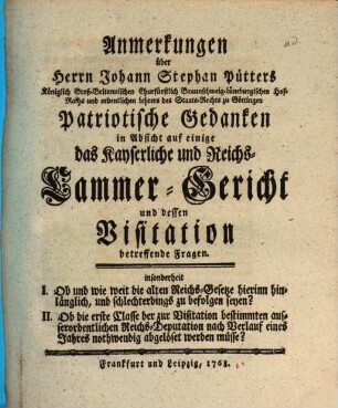 Anmerkungen über Herrn Johann Stephan Pütters Königlich Groß-Britannischen Churfürstlich Braunschweig-Lüneburgischen Hof-Raths und ordentlichen Lehrers des Staats-Rechts zu Göttingen Patriotische Gedanken in Absicht auf einige das Kayserliche und Reichs-Cammer-Gericht und dessen Visitation betreffende Fragen : insonderheit I. Ob und wie weit die alten Reichs-Gesetze hierinn hinlänglich, und schlechterdings zu befolgen seyn? II. Ob die erste Classe der zur Visitation bestimmten ausserordentlichen Reichs-Deputation nach Verlauf eines Jahres nothwendig abgelöset werden müsse?