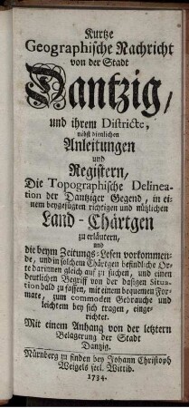 Kurtze Geographische Nachricht von der Stadt Dantzig, und ihrem Districte, nebst dienlichen Anleitungen und Registern, Die Topographische Delineation der Dantziger Gegend, in einem beygefügten richtigen und nützlichen Land-Chärtgen zu erläutern, und die beym Zeitungs-Lesen vorkommende, und in solchem Chärtgen befindliche Orte darinnen gleich auf zu suchen, und einen deutlichen Begriff von der dasigen Situation bald zu fassen, mit einem bequemen Formate, zum commoden Gebrauche und leichtem bey sich tragen, eingerichtet : Mit einem Anhang von der letztern Belagerung der Stadt Dantzig