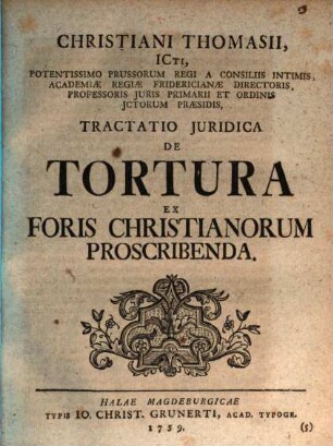 Christiani Thomasii, ICti, Potentissimo Prussorum Regi A Consiliis Intimis, Academiae Regiae Fridericianae Directoris, Professoris Juris Primarii Et Ordinis Ictorum Praesidis, Tractatio Juridica De Tortura Ex Foris Christianorum Proscribenda