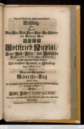 Den im Winter der Jahre angebrochenen Frühling, Wolte, Als der Wohl-Edle, Wohl-Ehren-Veste, Vor-Achtbare und Hochweise Herr, Herr Gottfried Nicolai, eines Hoch-Edlen, und Hochweisen Raths-Collegii alhier Senior, zur Zeit regierender Stadt-Richter, Und berühmter Apothecker in Wittenberg, Den 13 Mart. 1705. Seinen Neun und Siebzichsten Geburths-Tag glücklich erlebet, Zur Bezeugung ihrer Freude ... vorstellen, Dessen Säm[m]tl. Tisch-Compagnie