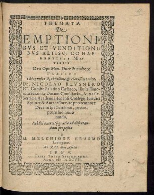 THEMATA || De || EMPTIONI=||BVS ET VENDITIONI=||BVS ALIISQ; COHAE||RENTIBVS MA=||TERIIS || ... PRAESIDE || ... NICOLAO REVSNERO || IC. Comite Palatino Caesareo, Illustrissimo-||rum Saxoniae Ducum Consiliario, & in cele-||berrima Academia Ienensi Collegij Iuridici || Seniore & Antecessore, ac pro tempore || Decano, ... || Publici exercitij gratia ad disputan-||dum proposita || à || M. MELCHIORE ERASMO || Lavingano.|| Ad XVI. diem Aprilis.||