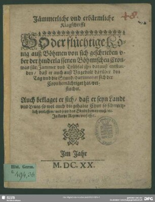 Jämmerliche vnd erbärmliche Klagschrifft, So der flüchtige König auß Böhmen von sich geschrieben vber der hinderlassenen Böhmischen Cron : was für Jammer vnd Trübsal jhn darauß entstanden, daß er auch auß Vngedult darüber den Tag vnd die Stund, darinnen er sich der Cron bemächtiget hat, verfluchet