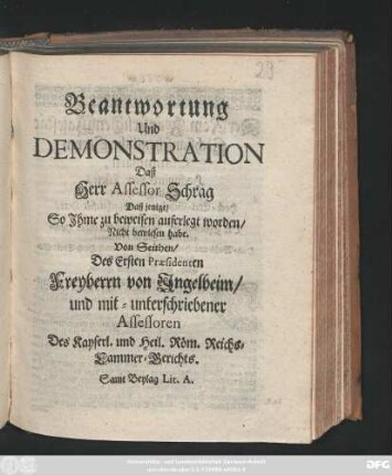 Beantwortung Und Demonstration Daß Herr Assessor Schrag Daß jenige, So Ihme zu beweisen auferlegt worden, Nicht bewiesen habe : Von Seithen, Des Ersten Præsidenten Freyherrn von Ingelheim, und mit-unterschriebener Assessoren Des Kayserl. und Heil. Röm. Reichs-Cammer-Gerichts : Samt Beylag Lit. A.