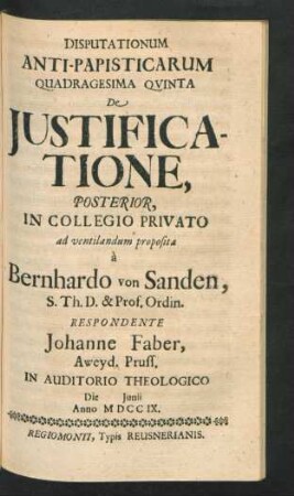 Disputationum Anti-Papisticarum Quadragesima Quinta De Iustificatione, Posterior, In Collegio Privato ad ventilandum proposita `a Bernhardo von Sanden, S. Th. D. & Prof. Ordin. Respondente Johanne Faber, Aweyd. Pruss. In Auditorio Theologico Die [] Iunii Anno MDCCIX