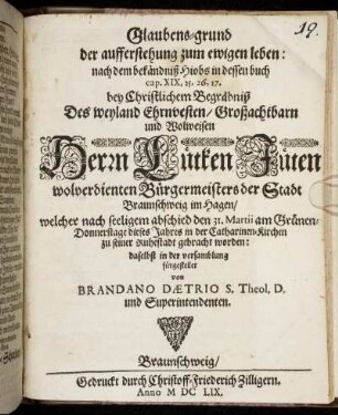 Glaubens-grund der aufferstehung zum ewigen leben: nach dem bekändniß Hiobs in dessen buch cap. XIX, 25, 26, 27. : bey Christlichem Begräbniß Des ... Herrn Lütken Jüten wolverdienten Bürgermeisters der Stadt Braunschweig im Hagen/ welcher nach seeligem abschied den 31. Martii ... in der Catharinen-Kirchen zu seiner Ruhestadt gebracht worden: daselbst in der versamblung fürgestellet