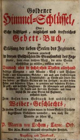 Goldener Himmel-Schlüssel, oder: sehr kräftiges, nützliches und trostreiches Gebett-Buch, zu Erlösung der lieben Seelen des Fegefeuers ... : Zum besondern Gebrauch des andächtigen Weiber-Geschlechts ; In diesem Druck m. vielen neuen in keinen Gebett-Büchern begriffenen Gebettern vermehrt ...