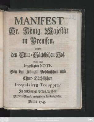 Manifest Sr. König. Majestät in Preussen, gegen den Chur-Sächsischen Hof : Nebst einer beygefügten Note Von den Königl. Pohlnischen und Chur-Sächischen Irregulairen Trouppen, Jn den Königl. Preuss. Landen Der Neu-Marck, ausgeübten Feindseligkeiten