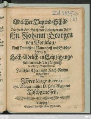 Adelicher Tugend-Schild : Bey des Hoch-Edel-Gebohrnen/ Gestrengen und Vesten Hn. Johann Georgen von Ponickau/ Auff Pombsen/ Nauenhoff und Schönborn/ [et]c. Hoch-Adelich-in Leipzig angestellten Leich-Begängnüß/ war der 30. Augusti 1664. Zu letzten Ehren und Nach-Ruhm auffgeführet