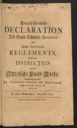Königlich-Preußische Declaration Des Brand-Schadens-Remissions- und Feuer-Societæts-Reglements : Nebst einer Instruction vor die Schlesische Land-Räthe, Welchergestalt darnach Die Contributions-Remission und Feuer-Societæts-Hülffe eruiret und determiniret werden soll ; De Dato Berlin den 2. Decembr. 1750