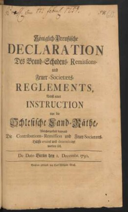 Königlich-Preußische Declaration Des Brand-Schadens-Remissions- und Feuer-Societæts-Reglements : Nebst einer Instruction vor die Schlesische Land-Räthe, Welchergestalt darnach Die Contributions-Remission und Feuer-Societæts-Hülffe eruiret und determiniret werden soll ; De Dato Berlin den 2. Decembr. 1750