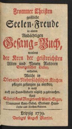 Frommer Christen geistliche Seelen-Freude in einem Andächtigen Gesang-Buch, worinne der Kern der geistreichsten Alten und Neuen Autoren Evangelischer Lieder, enthalten, Welche in Ober- und Niedersächsischen Kirchen pflegen gesungen zu werden, so wohl auch zur Haus-Andacht nützlich zu gebrauchen : Nebst Schmolckens Morgen- und Abend-Segen, Neumanns Kern-Gebet, Scrivers Haus-Opfer und Kirchen-Gebeten