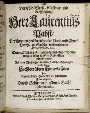 Als Der Edle/ Groß-Achtbare und Hochgelahrte/ Herr Laurentius Pabst/ Der Artzeney hochberühmter Doct. und Churfl. Durchl. zu Sachsen wohlverdienter ältester Leib-Medicus, Den 20. Mertzens 1672. bey hochansehnlicher Begleitung zu seiner sanfften Ruhe-Statt gebracht wurde/ Solte aus Christlichen Mitleiden/ billicher Schuldigkeit nach/ denen Hochbetrübten Hinterlaßnen Zum Annehmlichen Troste diese Eil gefertigten Zeilen abgeben/ David Schirmer/ Churfl. Sächs. Bibliothecarius