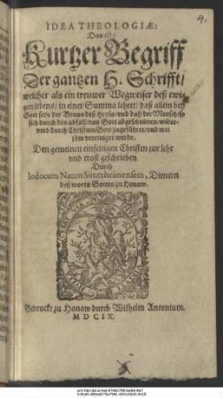 Idea Theologiae: Das ist: Kurtzer Begriff Der gantzen H. Schrifft : welcher als ein treuwer Wegweiser deß ewigen lebens/ in einer Summa lehret/ daß allein bey Gott seye der Brunn deß Heyls/ und daß der Mensch/ so sich durch den abfall/ von Gott abgeschnitten/ widerumb durch Christum Gott zugeführet/ und mit ihm vereiniget werde ; Den gemeinen einfeltigen Christen zur lehr und trost geschrieben