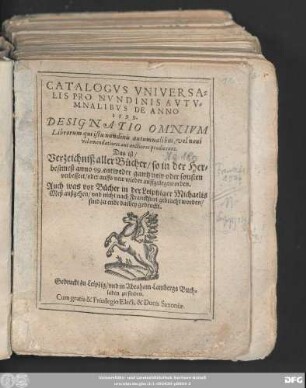 CATALOGVS VNIVERSA=||LIS PRO NVNDINIS AVTV=||MNALIBVS DE ANNO || 1599.|| DESIGNATIO OMNIVM || Librorum ... || Das ist/|| Verzeichniß aller Bücher/ so in der Her=|| bestmeß anno 99. entweder gantz new oder sonsten || verbessert/ oder auffs new wieder auffgelegt worden.|| Auch was vor Bücher in der Leiptziger Michaelis || Meß außgehen/ vnd nicht nach Franckfurt gebracht worden/|| sind zu ende darbey gedruckt.||