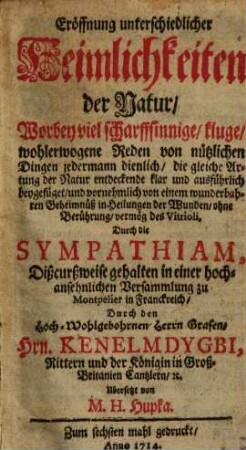 Eröffnung unterschiedlicher Heimlichkeiten der Natur : Worbey viel scharffsinnige, kluge, wohlerwogene Reden ... vornehmlich von einem wunderbahren Geheimnüß in Heilungen der Wunden, ohne Berührung, vermög des Vitrioli, Durch die Sympathiam, Dißcursweise gehalten in einer hochansehnlichen Versammlung zu Montpelier in Franckreich