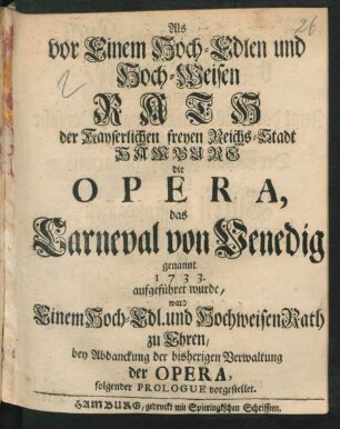 Als vor Einem Hoch-Edlen und Hoch-Weisen Rath der Kayserlichen freyen Reichs-Stadt Hamburg die Opera, das Carneval von Venedig genannt 1733. aufgeführet wurde, ward Einem Hoch-Edl. und Hochweisen Rath zu Ehren, bey Abdanckung der bisherigen Verwaltung der Opera, folgender Prologue vorgestellet
