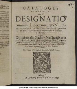 Catalogus Universalis, Hoc est: Designatio omnium Librorum, qui Nundinis Autumnalibus & Vernalibus Francofurtensibus & Lipsiensibus ab Anno 1637. vel novi vel emendatiores & auctiores prodierunt. Das ist: Verzeichnis aller Bücher/ so zu Franckfurt in der Fasten- und HerbstMeß/ auch Leipzigischen Oster- und MichaelisMärckte/ dieses jetzigen 1637. Jahrs/ entweder gantz new/ oder sonsten verbessert/ wiederumb auffgeleget/ und gedruckt worden sind/ auch in Gottfried und Henning Grossen Sel. Erben Buchläden zu befinden