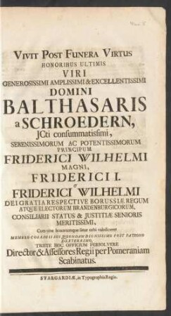 Vivit Post Funera Virtus Honoribus Ultimis Viri ... Domini Balthasaris a Schroedern, JCti ... Principum Friderici Wilhelmi Magni, Friderici I. Et Friderici Wilhelmi Dei Gratia Respective Borussiæ Regum Atque Electorum Brandenburgicorum, Consiliarii Statis & Justitiæ Senioris Meritissimi, Cum vitæ honorumque fatur orbi valediceret Membro Collegii Sui Quondam Dignissimo Post Patrono Dexterrimo, Triste Hoc Officium Persolvere Director & Assessores Regii per Pomeraniam Scabinatus