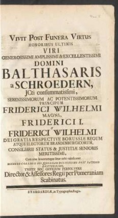 Vivit Post Funera Virtus Honoribus Ultimis Viri ... Domini Balthasaris a Schroedern, JCti ... Principum Friderici Wilhelmi Magni, Friderici I. Et Friderici Wilhelmi Dei Gratia Respective Borussiæ Regum Atque Electorum Brandenburgicorum, Consiliarii Statis & Justitiæ Senioris Meritissimi, Cum vitæ honorumque fatur orbi valediceret Membro Collegii Sui Quondam Dignissimo Post Patrono Dexterrimo, Triste Hoc Officium Persolvere Director & Assessores Regii per Pomeraniam Scabinatus