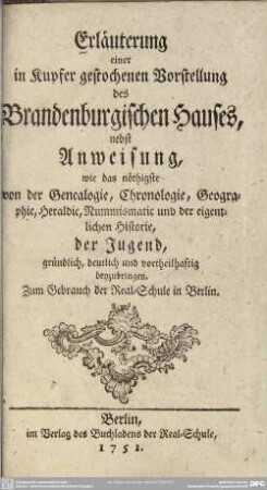 Erläuterung einer in Kupfer gestochenen Vorstellung des Brandenburgischen Hauses : nebst Anweisung, wie das nöthigste von der Genealogie, Chronologie, Geographie, Heraldic, Nummismatic und der eigentlichen Historie, der Jugend, gründlich, deutlich ... beyzubringen; Zum Gebrauch der Real-Schule in Berlin