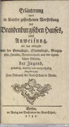 Erläuterung einer in Kupfer gestochenen Vorstellung des Brandenburgischen Hauses : nebst Anweisung, wie das nöthigste von der Genealogie, Chronologie, Geographie, Heraldic, Nummismatic und der eigentlichen Historie, der Jugend, gründlich, deutlich ... beyzubringen; Zum Gebrauch der Real-Schule in Berlin