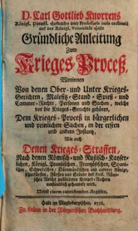 D. Carl Gottlieb Knorrens Königl. Preußl. Hofraths und Professoris iuris ordinarii auf der Königl. Vniuersität Halle Gründliche Anleitung Zum Krieges-Proceß : Worinnen Von denen Ober- und Unter Krieges-Gerichten, Malefitz- Stand- Spieß- und Cammer-Rechte, Personen und Sachen, ... umständlich gehandelt wird ; Nebst einem zureichenden Register