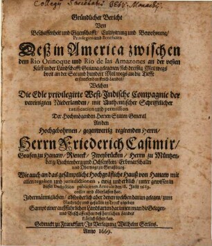 Gründlicher Bericht Von Beschaffenheit und Eigenschafft Cultivirung und Bewohnung Privilegien und Beneficien Deß in America zwischen dem Rio Orinoque und Rio de las Amazones an der vesten Küst in der Landschafft Guiana gelegenen ... Landes : Welchen Die Edle privilegirte West-Indische Compagnie der vereinigten Niederlanden, mit Authentischer Schrifftlicher ratification und permission Der Hochmögendenen Herren Staten General An den ... Herrn Friederich Casimir, Grafen zu Hanaw ... Wie auch an das gesämptliche Hochgräfl. Hauß von Hanaw, mit allen regalien und jurisdictionen, ewig und erblich, unter gewissen in dieser Deduction publicirten Articuln den 18. Julii 1669. cedirt und überlassen hat